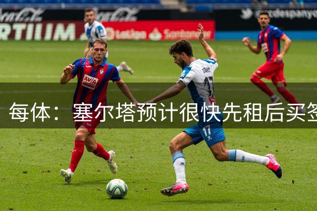 每体：塞尔塔预计很快先租后买签巴延德尔，正在努力压低买断费