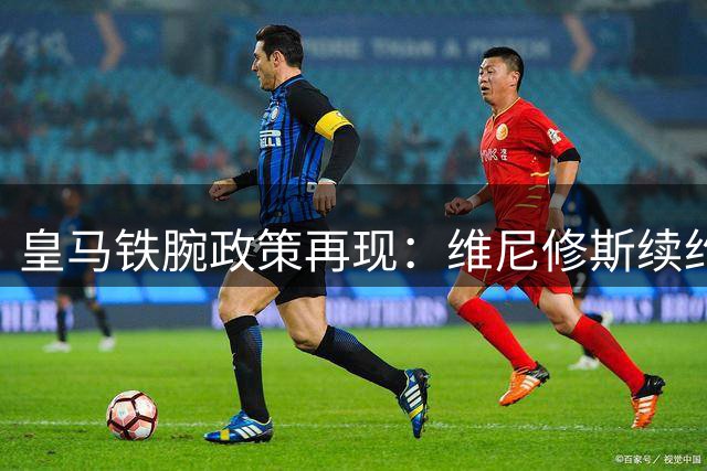 皇马铁腕政策再现：维尼修斯续约谈判陷入僵局 多名传奇曾因此出走